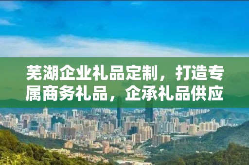 芜湖企业礼品定制，打造专属商务礼品，企承礼品供应链助力企业发展