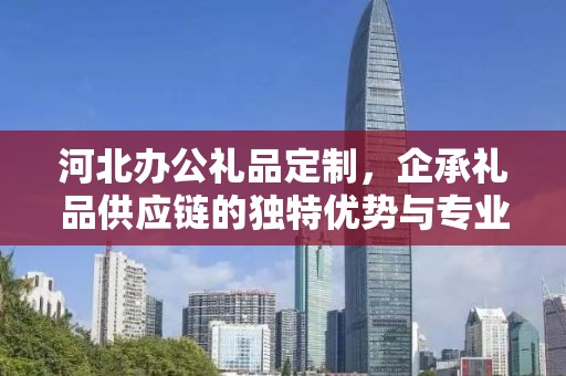 河北办公礼品定制，企承礼品供应链的独特优势与专业定制服务